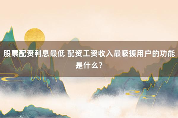 股票配资利息最低 配资工资收入最吸援用户的功能是什么？