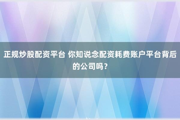 正规炒股配资平台 你知说念配资耗费账户平台背后的公司吗？