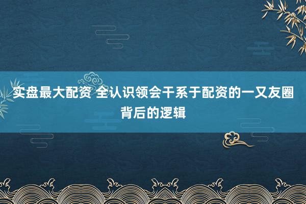 实盘最大配资 全认识领会干系于配资的一又友圈背后的逻辑
