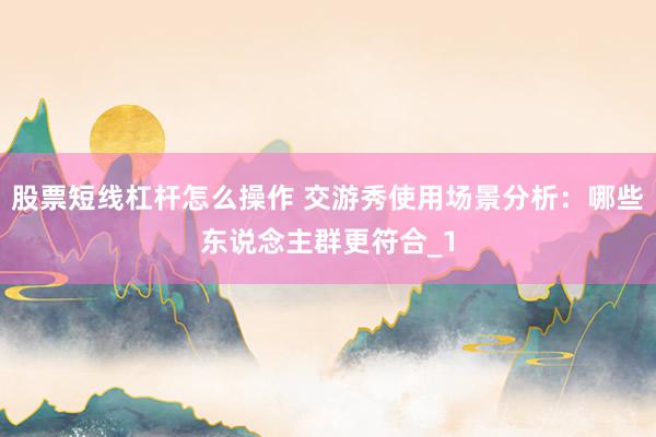 股票短线杠杆怎么操作 交游秀使用场景分析：哪些东说念主群更符合_1