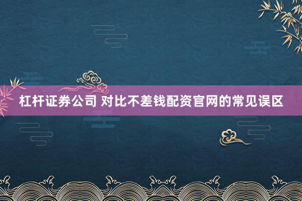 杠杆证券公司 对比不差钱配资官网的常见误区