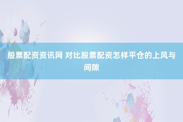 股票配资资讯网 对比股票配资怎样平仓的上风与间隙