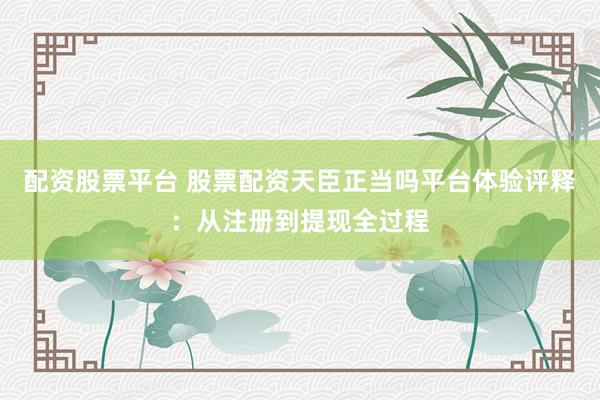 配资股票平台 股票配资天臣正当吗平台体验评释：从注册到提现全过程