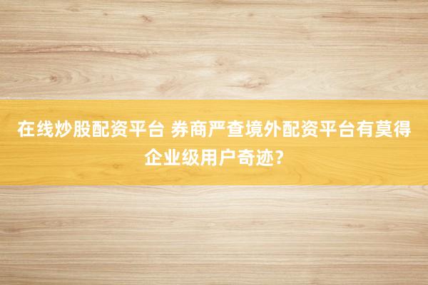 在线炒股配资平台 券商严查境外配资平台有莫得企业级用户奇迹？