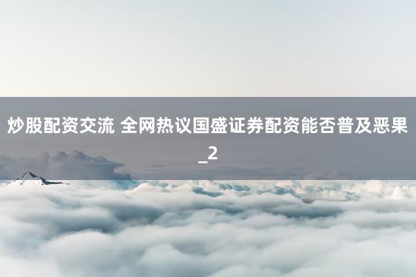 炒股配资交流 全网热议国盛证券配资能否普及恶果_2