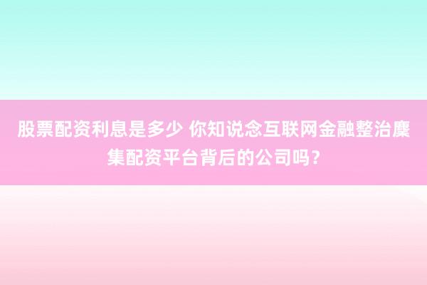 股票配资利息是多少 你知说念互联网金融整治麇集配资平台背后的公司吗？