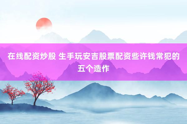 在线配资炒股 生手玩安吉股票配资些许钱常犯的五个造作