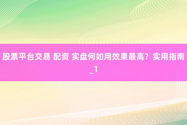 股票平台交易 配资 实盘何如用效果最高？实用指南_1