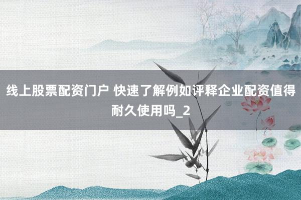 线上股票配资门户 快速了解例如评释企业配资值得耐久使用吗_2