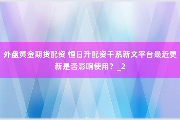 外盘黄金期货配资 恒日升配资干系新文平台最近更新是否影响使用？_2