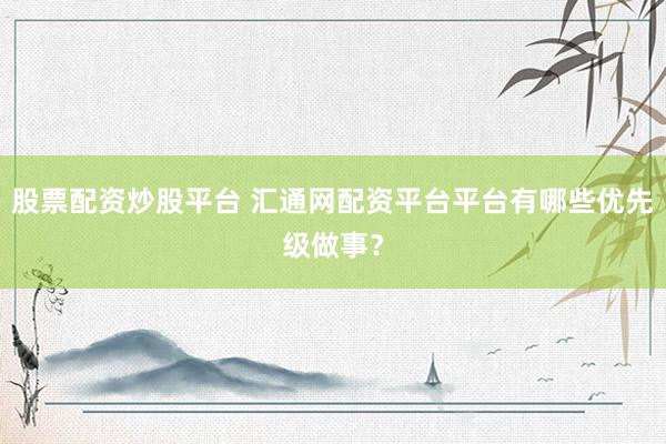 股票配资炒股平台 汇通网配资平台平台有哪些优先级做事？