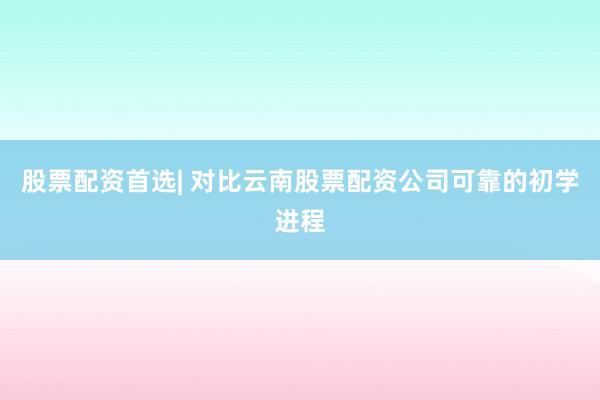 股票配资首选| 对比云南股票配资公司可靠的初学进程