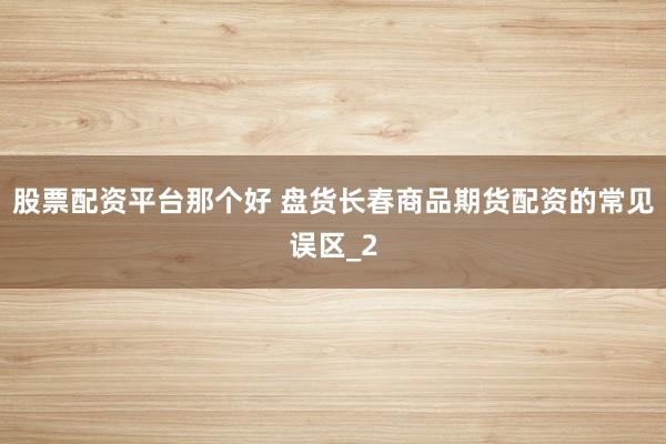 股票配资平台那个好 盘货长春商品期货配资的常见误区_2