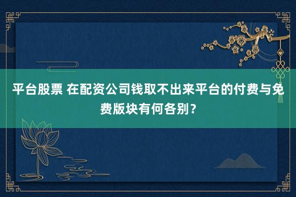 平台股票 在配资公司钱取不出来平台的付费与免费版块有何各别？