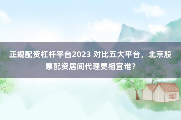 正规配资杠杆平台2023 对比五大平台，北京股票配资居间代理更相宜谁？