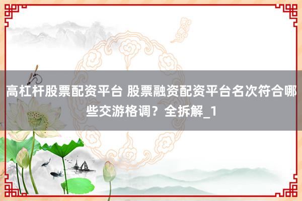 高杠杆股票配资平台 股票融资配资平台名次符合哪些交游格调？全拆解_1