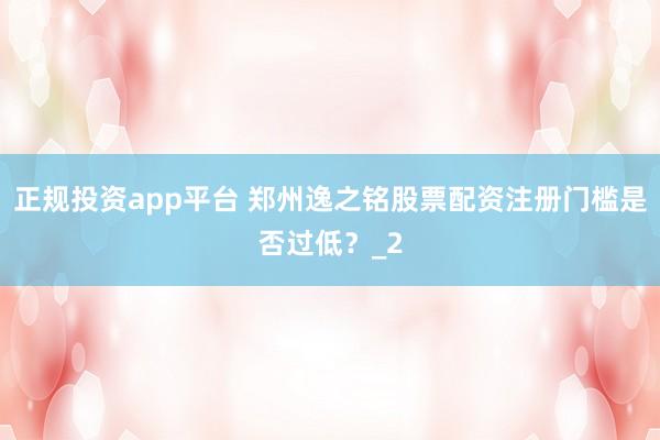 正规投资app平台 郑州逸之铭股票配资注册门槛是否过低？_2