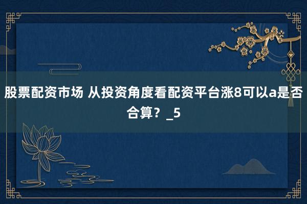 股票配资市场 从投资角度看配资平台涨8可以a是否合算？_5