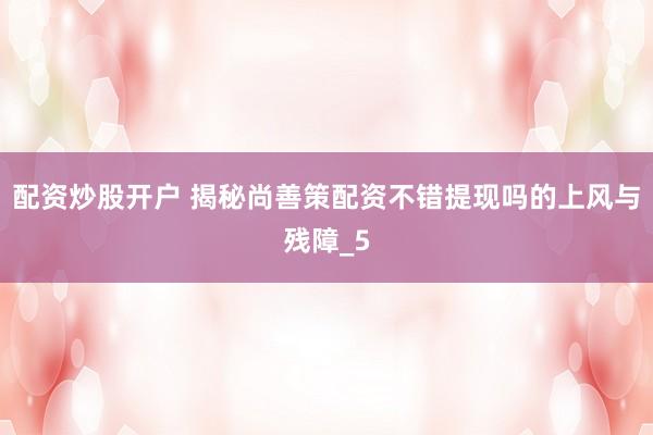 配资炒股开户 揭秘尚善策配资不错提现吗的上风与残障_5