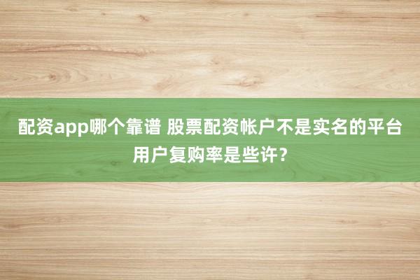 配资app哪个靠谱 股票配资帐户不是实名的平台用户复购率是些许？