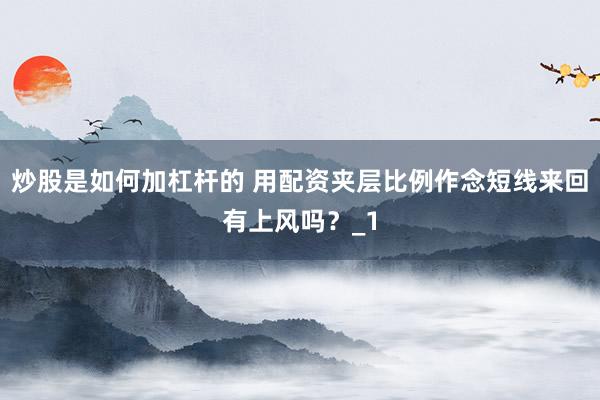 炒股是如何加杠杆的 用配资夹层比例作念短线来回有上风吗？_1