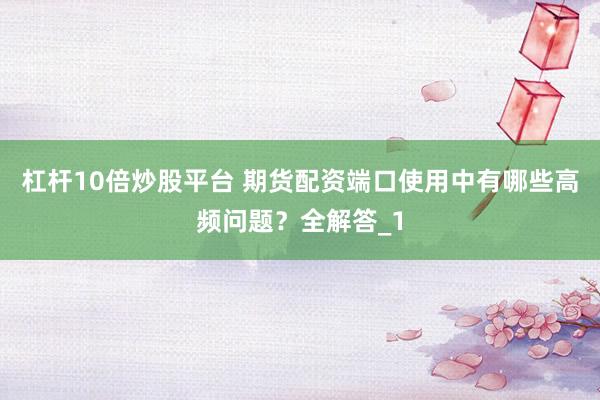 杠杆10倍炒股平台 期货配资端口使用中有哪些高频问题？全解答_1