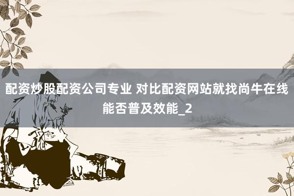 配资炒股配资公司专业 对比配资网站就找尚牛在线能否普及效能_2