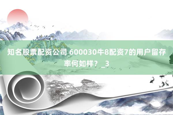 知名股票配资公司 600030牛8配资7的用户留存率何如样？_3