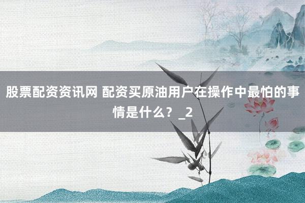 股票配资资讯网 配资买原油用户在操作中最怕的事情是什么？_2