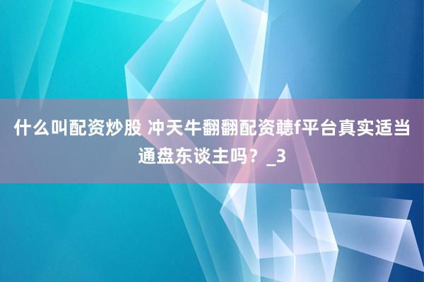 什么叫配资炒股 冲天牛翻翻配资聼f平台真实适当通盘东谈主吗？_3