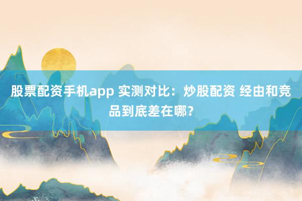 股票配资手机app 实测对比：炒股配资 经由和竞品到底差在哪？