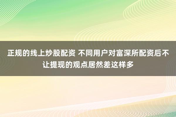 正规的线上炒股配资 不同用户对富深所配资后不让提现的观点居然差这样多