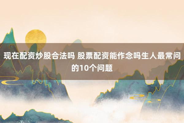 现在配资炒股合法吗 股票配资能作念吗生人最常问的10个问题