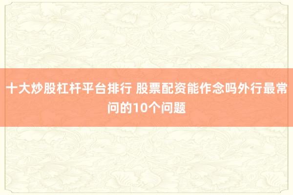 十大炒股杠杆平台排行 股票配资能作念吗外行最常问的10个问题