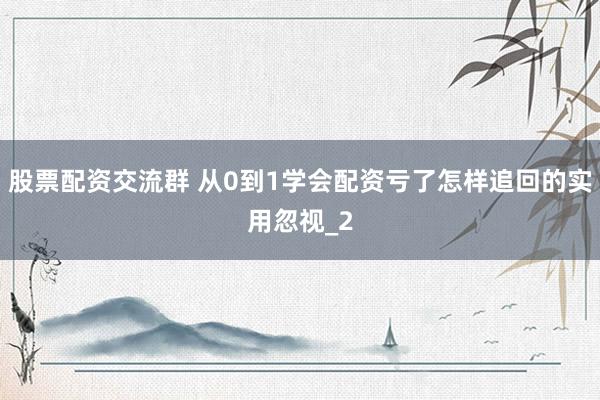 股票配资交流群 从0到1学会配资亏了怎样追回的实用忽视_2