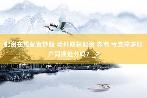 配资在线配资炒股 场外期权配资 券商 亏支撑多账户同期处分吗？_2