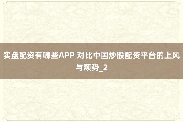 实盘配资有哪些APP 对比中国炒股配资平台的上风与颓势_2