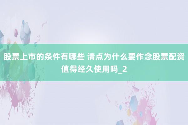 股票上市的条件有哪些 清点为什么要作念股票配资值得经久使用吗_2
