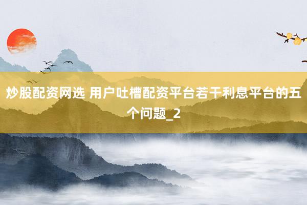 炒股配资网选 用户吐槽配资平台若干利息平台的五个问题_2