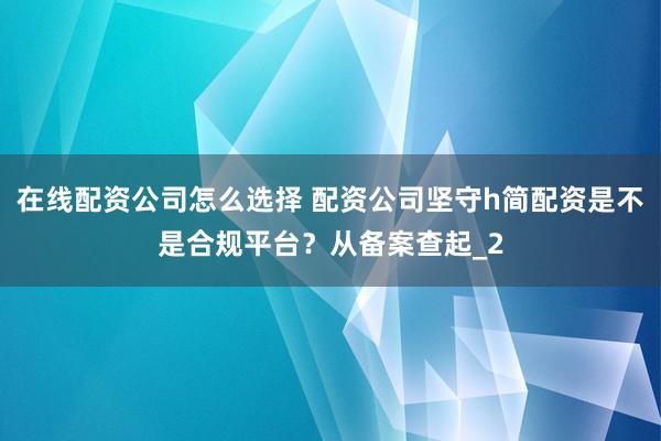在线配资公司怎么选择 配资公司坚守h简配资是不是合规平台？从备案查起_2
