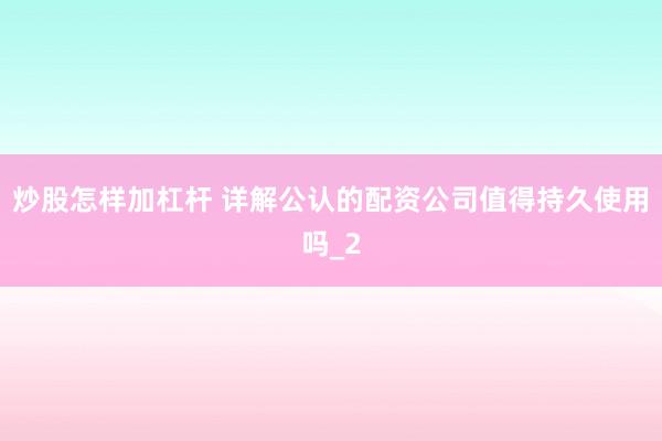 炒股怎样加杠杆 详解公认的配资公司值得持久使用吗_2