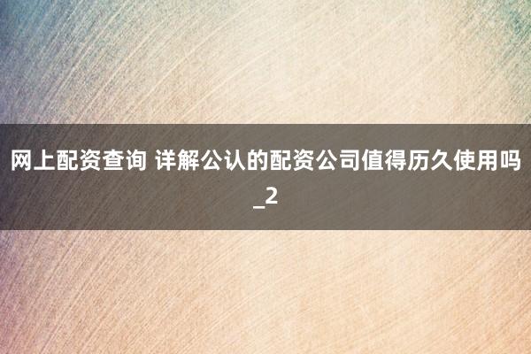 网上配资查询 详解公认的配资公司值得历久使用吗_2