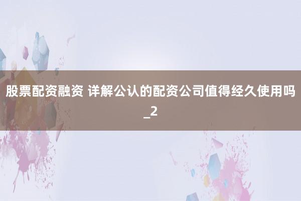 股票配资融资 详解公认的配资公司值得经久使用吗_2