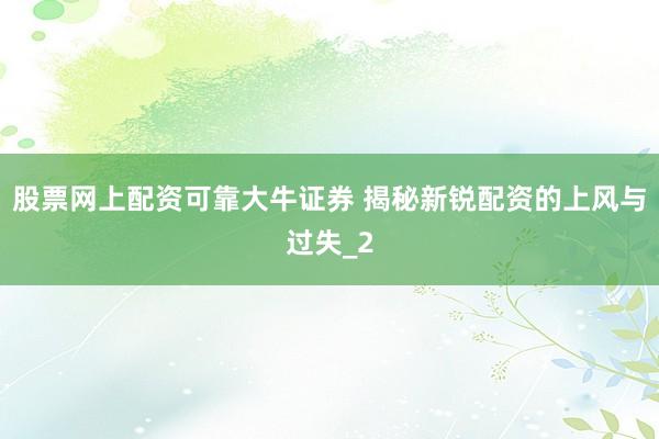 股票网上配资可靠大牛证券 揭秘新锐配资的上风与过失_2