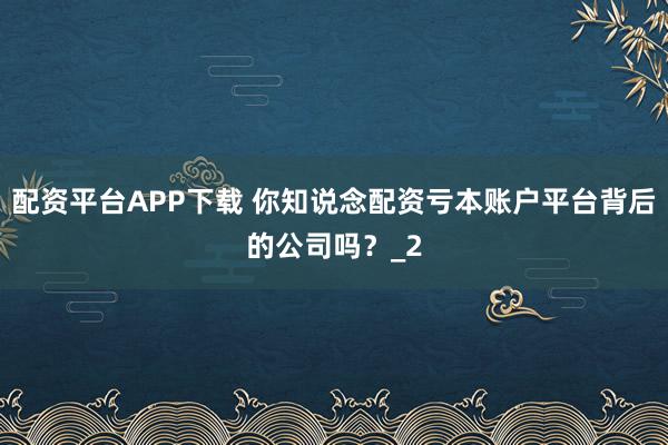 配资平台APP下载 你知说念配资亏本账户平台背后的公司吗？_2