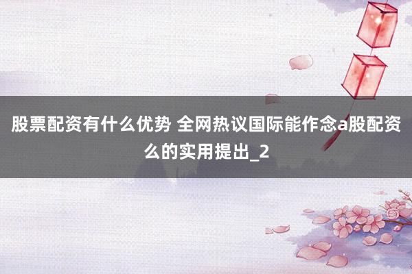 股票配资有什么优势 全网热议国际能作念a股配资么的实用提出_2