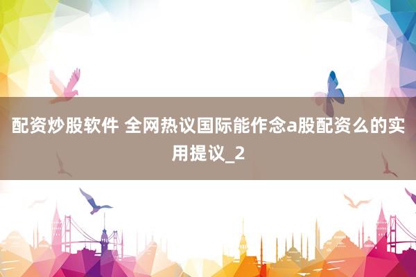 配资炒股软件 全网热议国际能作念a股配资么的实用提议_2