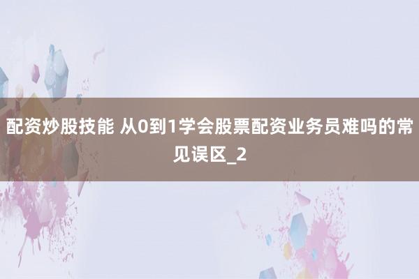 配资炒股技能 从0到1学会股票配资业务员难吗的常见误区_2