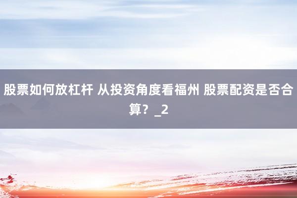 股票如何放杠杆 从投资角度看福州 股票配资是否合算？_2