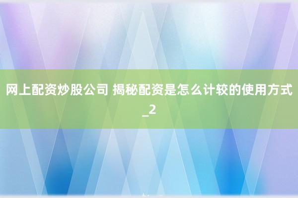 网上配资炒股公司 揭秘配资是怎么计较的使用方式_2